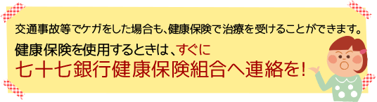 交通事故等でケガをした場合も、健康保険で治療を受けることができます。健康保険を使用するときは、すぐに七十七銀行健康保険組合へ連絡を!