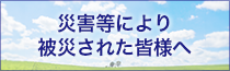 災害等により被災された皆様へ