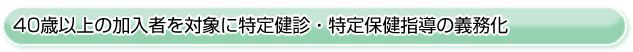 ■40歳以上の加入者を対象に特定健診・特定保健指導の義務化