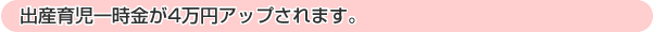 出産育児一時金が4万円アップされます。(平成23年3月までの予定)